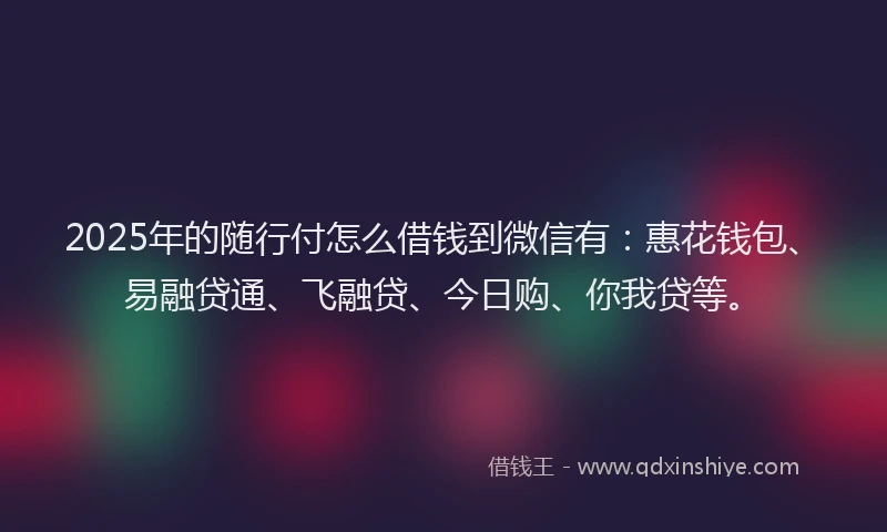 2025年的随行付怎么借钱到微信有：惠花钱包、易融贷通、飞融贷、今日购、你我贷等。