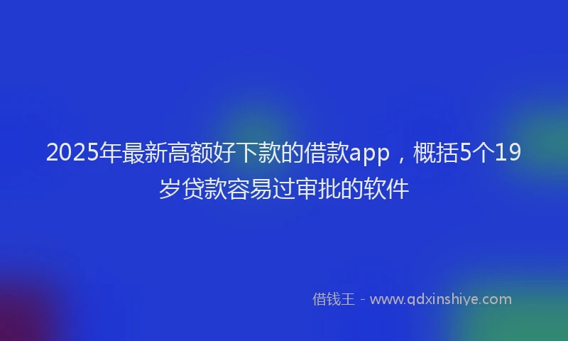 2025年最新高额好下款的借款app，概括5个19岁贷款容易过审批的软件