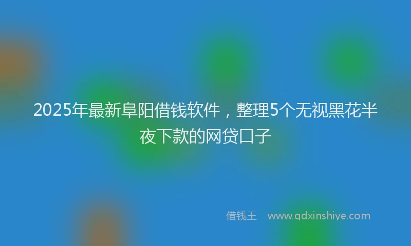 2025年最新阜阳借钱软件，整理5个无视黑花半夜下款的网贷口子