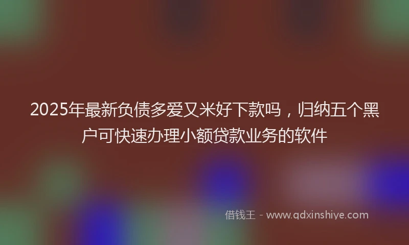2025年最新负债多爱又米好下款吗，归纳五个黑户可快速办理小额贷款业务的软件