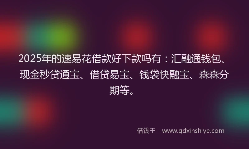 2025年的速易花借款好下款吗有：汇融通钱包、现金秒贷通宝、借贷易宝、钱袋快融宝、森森分期等。