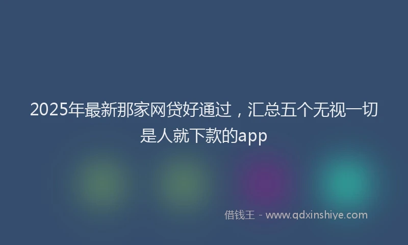 2025年最新那家网贷好通过，汇总五个无视一切是人就下款的app