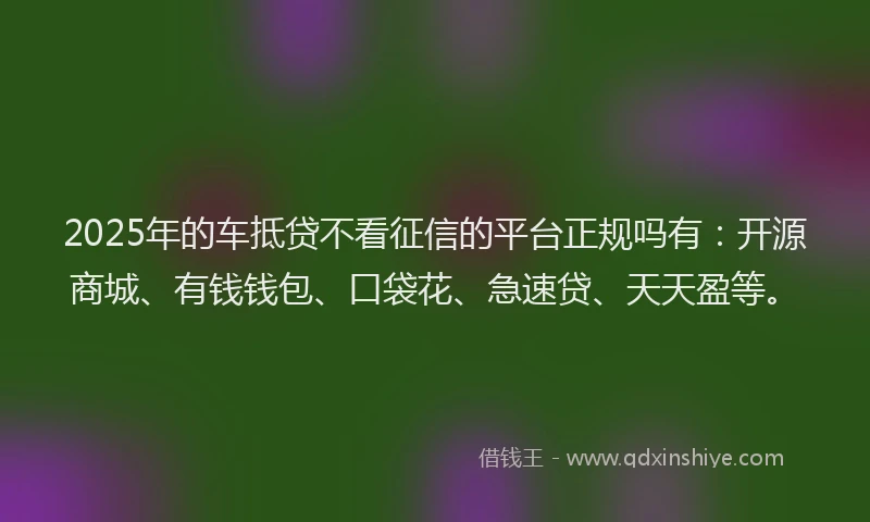 2025年的车抵贷不看征信的平台正规吗有：开源商城、有钱钱包、口袋花、急速贷、天天盈等。