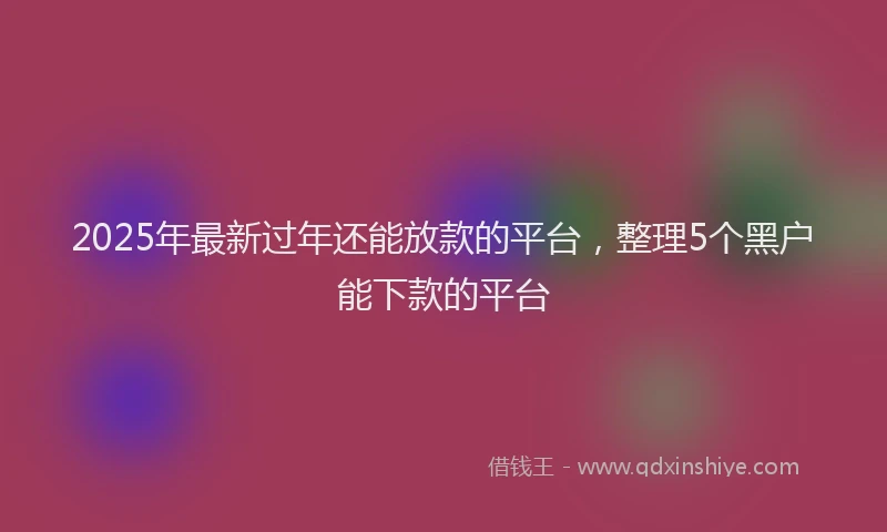 2025年最新过年还能放款的平台，整理5个黑户能下款的平台