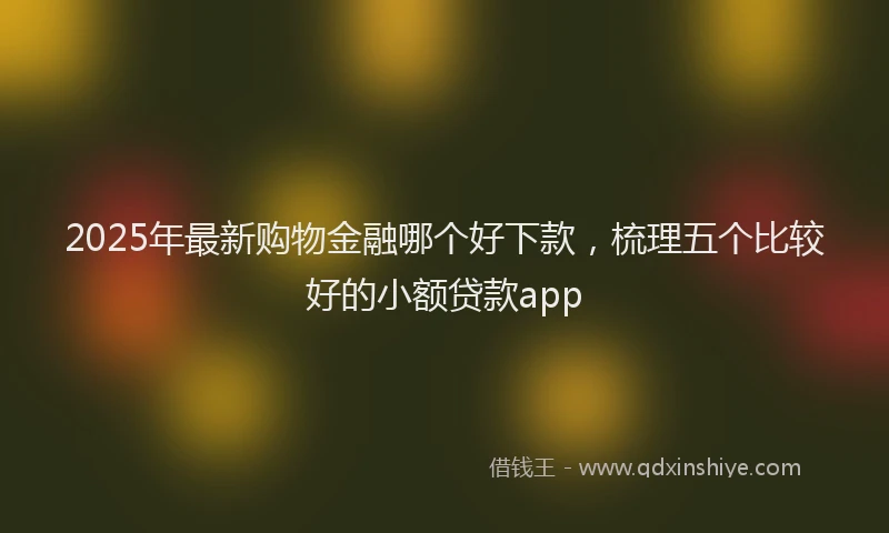 2025年最新购物金融哪个好下款，梳理五个比较好的小额贷款app
