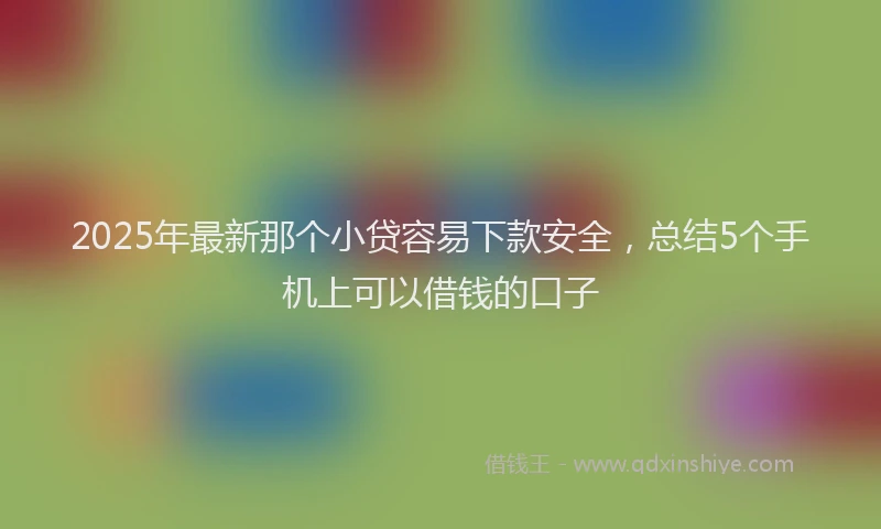 2025年最新那个小贷容易下款安全，总结5个手机上可以借钱的口子