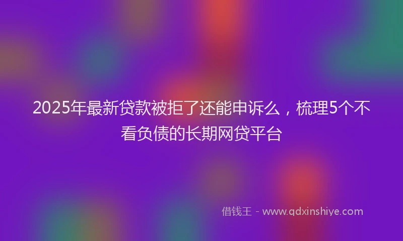 2025年最新贷款被拒了还能申诉么，梳理5个不看负债的长期网贷平台