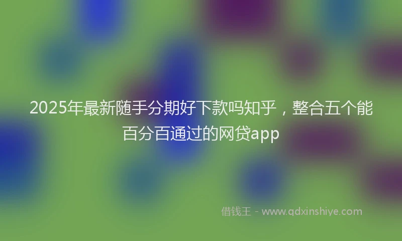 2025年最新随手分期好下款吗知乎，整合五个能百分百通过的网贷app