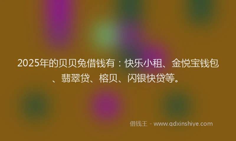 2025年的贝贝兔借钱有：快乐小租、金悦宝钱包、翡翠贷、榕贝、闪银快贷等。