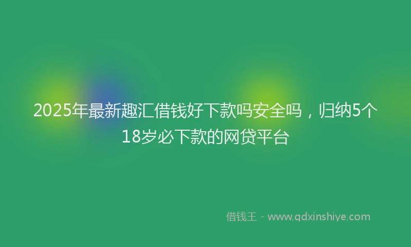2025年最新趣汇借钱好下款吗安全吗，归纳5个18岁必下款的网贷平台