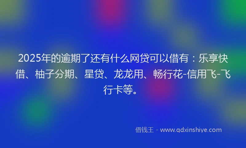 2025年的逾期了还有什么网贷可以借有：乐享快借、柚子分期、星贷、龙龙用、畅行花-信用飞-飞行卡等。