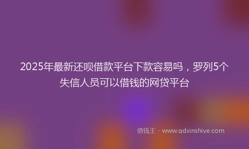 2025年最新还呗借款平台下款容易吗，罗列5个失信人员可以借钱的网贷平台