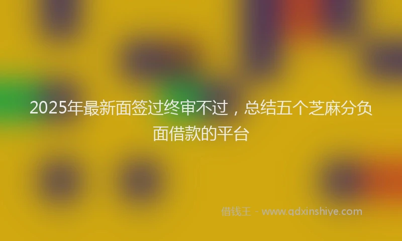 2025年最新面签过终审不过，总结五个芝麻分负面借款的平台