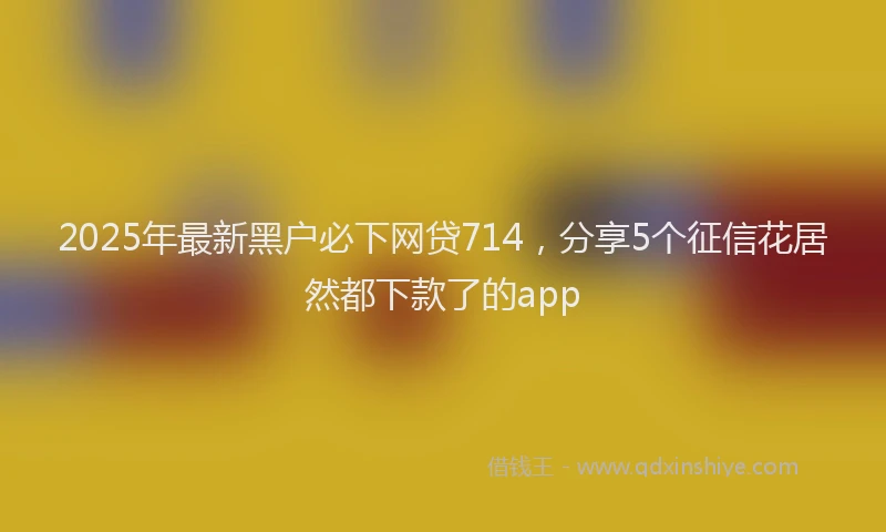 2025年最新黑户必下网贷714，分享5个征信花居然都下款了的app