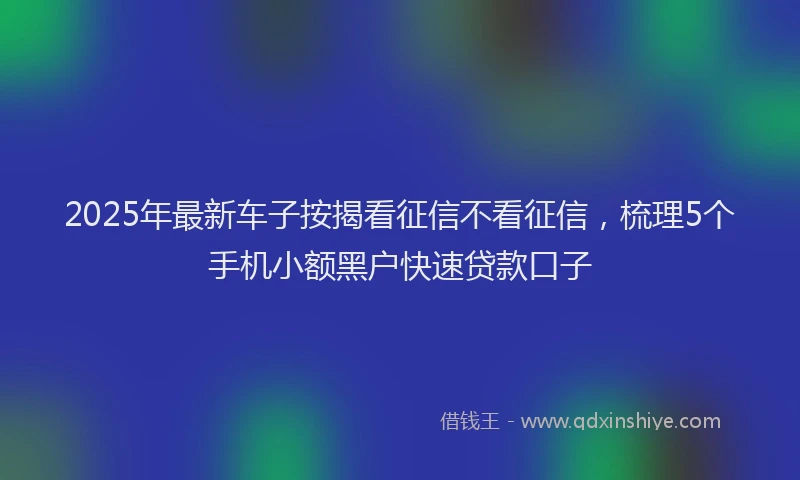 2025年最新车子按揭看征信不看征信，梳理5个手机小额黑户快速贷款口子