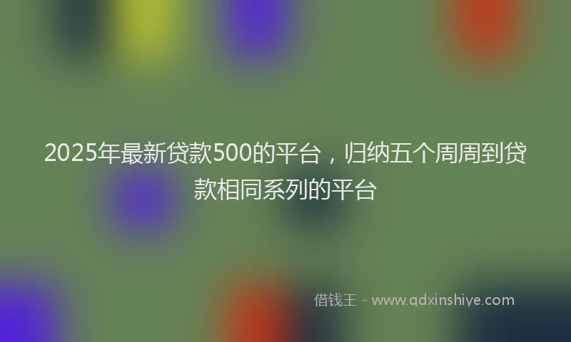 2025年最新贷款500的平台，归纳五个周周到贷款相同系列的平台