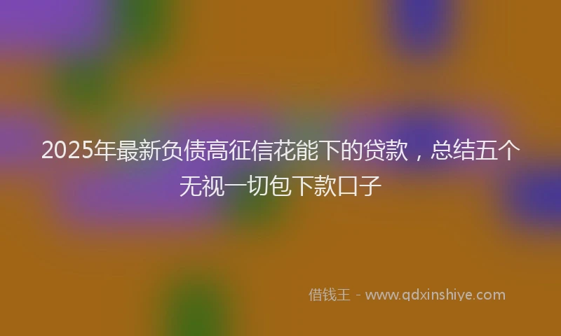 2025年最新负债高征信花能下的贷款，总结五个无视一切包下款口子