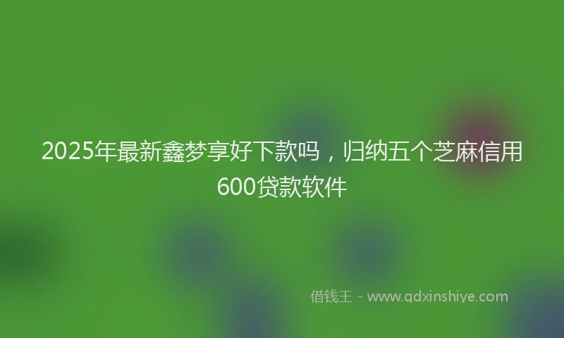 2025年最新鑫梦享好下款吗，归纳五个芝麻信用600贷款软件