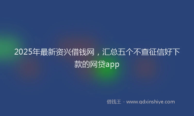 2025年最新资兴借钱网，汇总五个不查征信好下款的网贷app