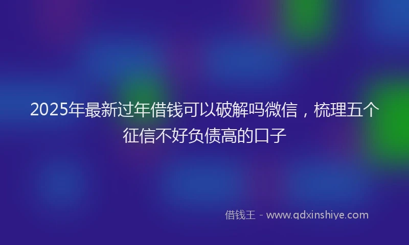 2025年最新过年借钱可以破解吗微信，梳理五个征信不好负债高的口子
