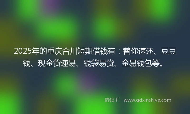 2025年的重庆合川短期借钱有：替你速还、豆豆钱、现金贷速易、钱袋易贷、金易钱包等。