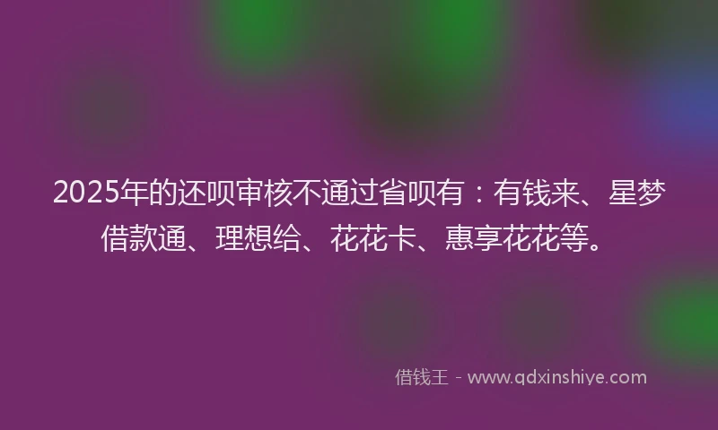 2025年的还呗审核不通过省呗有：有钱来、星梦借款通、理想给、花花卡、惠享花花等。