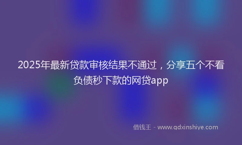 2025年最新贷款审核结果不通过，分享五个不看负债秒下款的网贷app