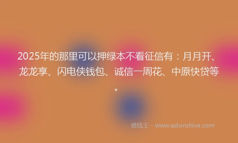 2025年的那里可以押绿本不看征信有：月月开、龙龙享、闪电侠钱包、诚信一周花、中原快贷等。