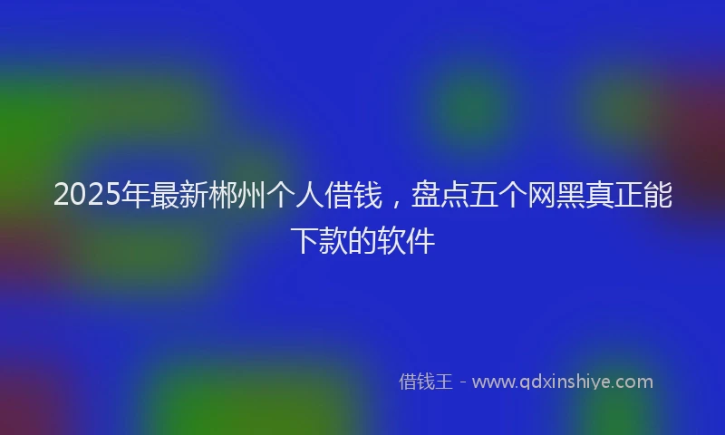 2025年最新郴州个人借钱，盘点五个网黑真正能下款的软件