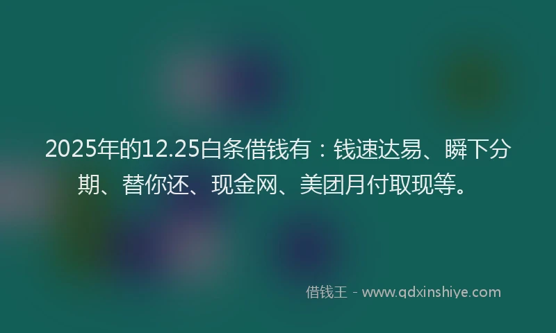 2025年的12.25白条借钱有：钱速达易、瞬下分期、替你还、现金网、美团月付取现等。