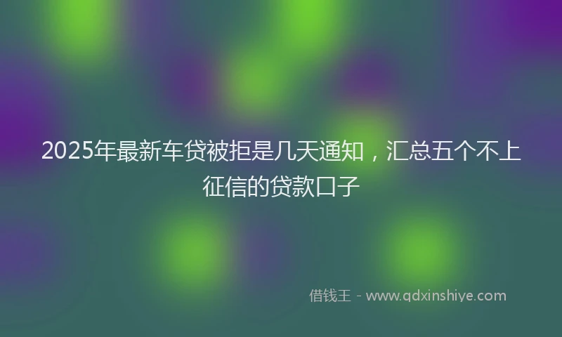2025年最新车贷被拒是几天通知，汇总五个不上征信的贷款口子