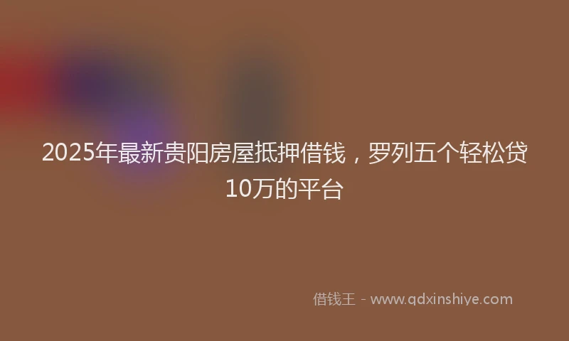 2025年最新贵阳房屋抵押借钱，罗列五个轻松贷10万的平台