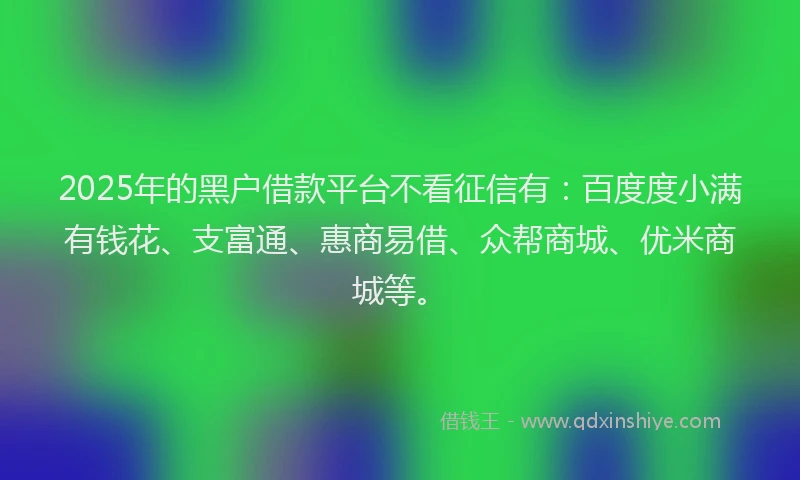 2025年的黑户借款平台不看征信有：百度度小满有钱花、支富通、惠商易借、众帮商城、优米商城等。