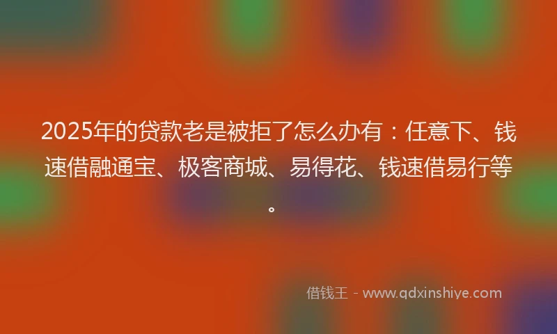 2025年的贷款老是被拒了怎么办有：任意下、钱速借融通宝、极客商城、易得花、钱速借易行等。