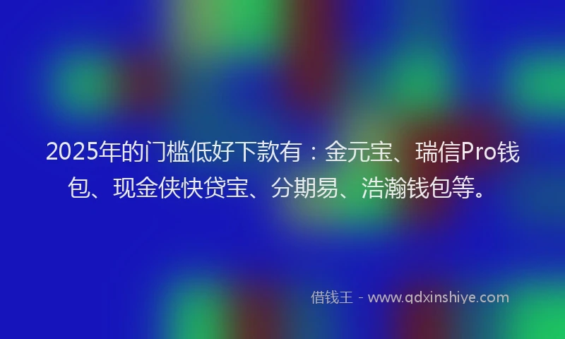 2025年的门槛低好下款有：金元宝、瑞信Pro钱包、现金侠快贷宝、分期易、浩瀚钱包等。