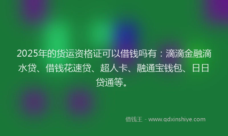 2025年的货运资格证可以借钱吗有：滴滴金融滴水贷、借钱花速贷、超人卡、融通宝钱包、日日贷通等。