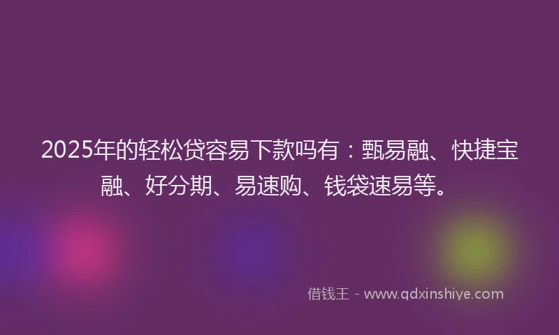 2025年的轻松贷容易下款吗有：甄易融、快捷宝融、好分期、易速购、钱袋速易等。