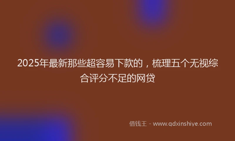 2025年最新那些超容易下款的，梳理五个无视综合评分不足的网贷