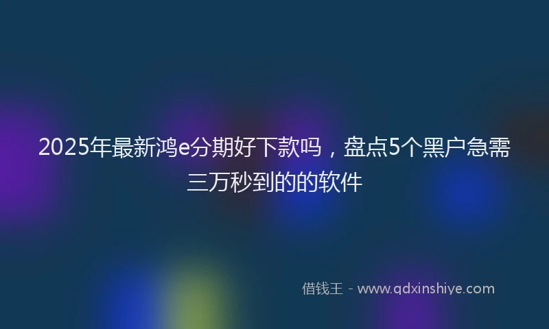 2025年最新鸿e分期好下款吗，盘点5个黑户急需三万秒到的的软件