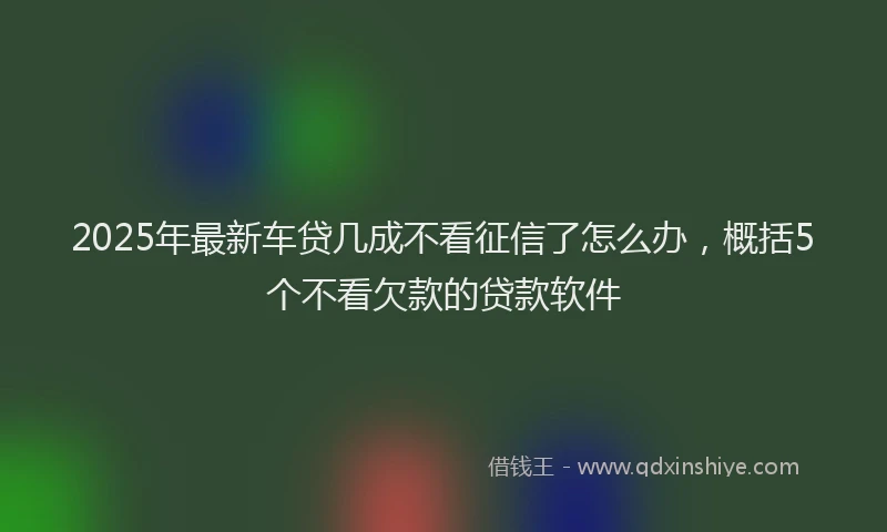 2025年最新车贷几成不看征信了怎么办，概括5个不看欠款的贷款软件