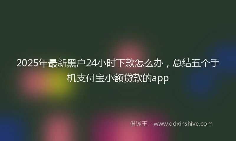 2025年最新黑户24小时下款怎么办，总结五个手机支付宝小额贷款的app