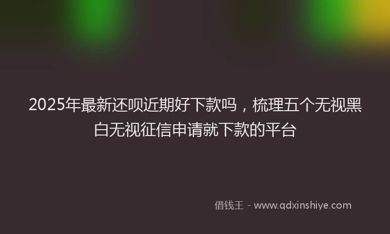2025年最新还呗近期好下款吗，梳理五个无视黑白无视征信申请就下款的平台
