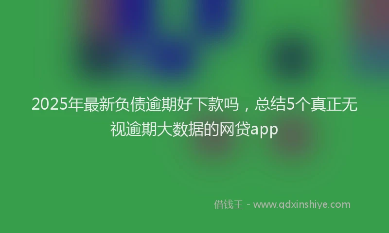 2025年最新负债逾期好下款吗，总结5个真正无视逾期大数据的网贷app
