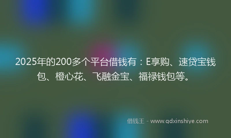 2025年的200多个平台借钱有：E享购、速贷宝钱包、橙心花、飞融金宝、福禄钱包等。