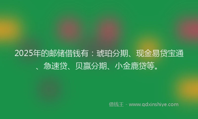 2025年的邮储借钱有：琥珀分期、现金易贷宝通、急速贷、贝赢分期、小金鹿贷等。