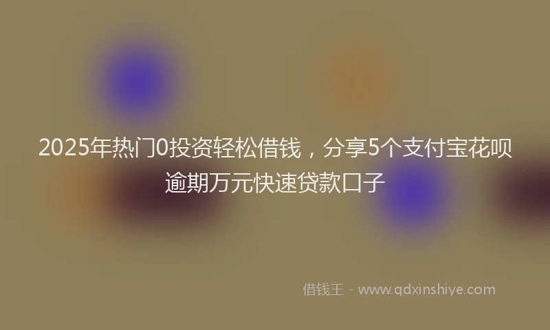 2025年热门0投资轻松借钱，分享5个支付宝花呗逾期万元快速贷款口子