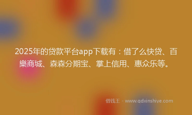 2025年的贷款平台app下载有：借了么快贷、百樂商城、森森分期宝、掌上信用、惠众乐等。