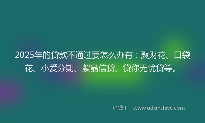 2025年的贷款不通过要怎么办有：聚财花、口袋花、小爱分期、紫晶信贷、贷你无忧贷等。