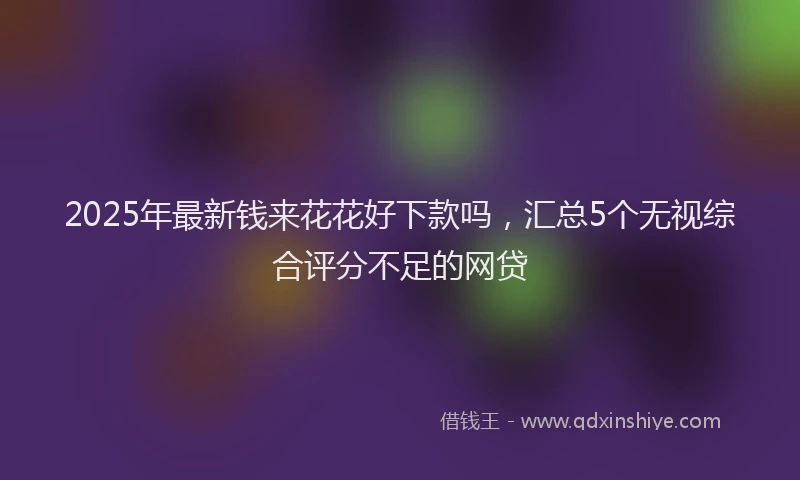 2025年最新钱来花花好下款吗，汇总5个无视综合评分不足的网贷