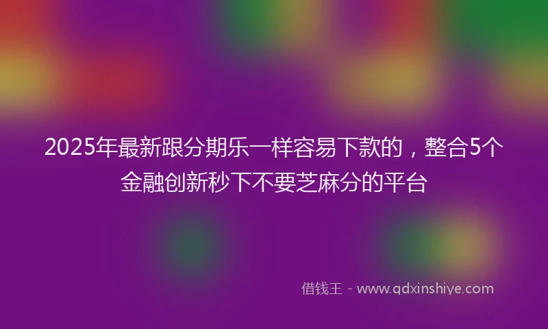 2025年最新跟分期乐一样容易下款的，整合5个金融创新秒下不要芝麻分的平台